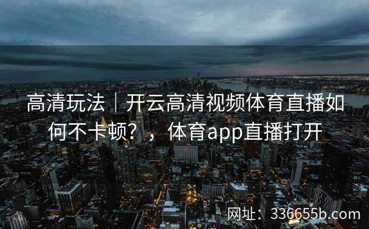 高清玩法｜开云高清视频体育直播如何不卡顿？，体育app直播打开