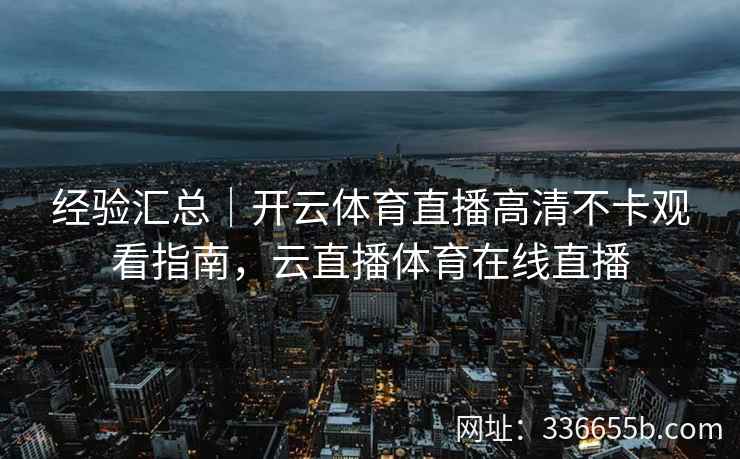 经验汇总｜开云体育直播高清不卡观看指南，云直播体育在线直播