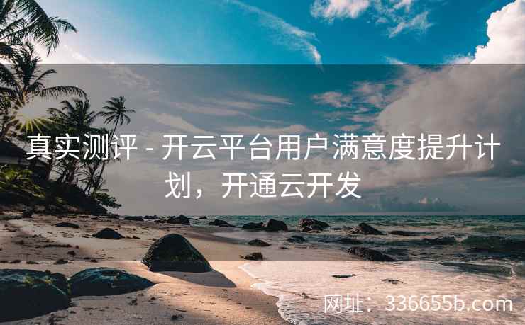 真实测评 - 开云平台用户满意度提升计划，开通云开发