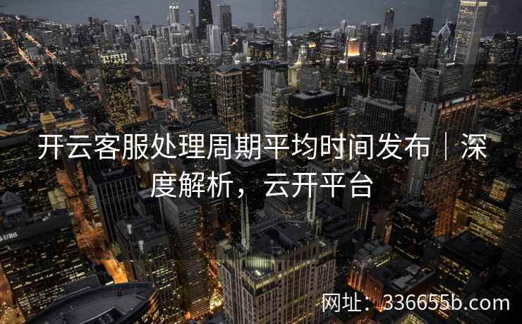 开云客服处理周期平均时间发布｜深度解析，云开平台