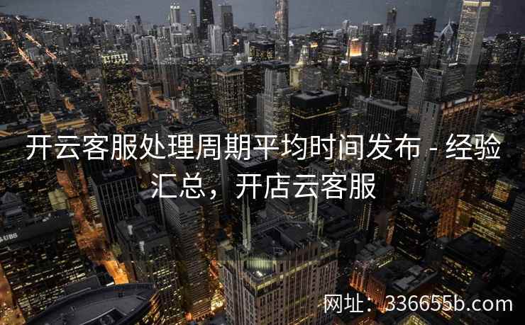 开云客服处理周期平均时间发布 - 经验汇总，开店云客服