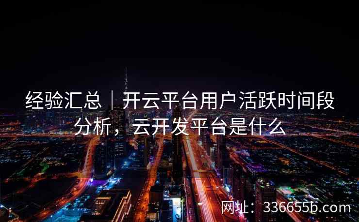 经验汇总｜开云平台用户活跃时间段分析，云开发平台是什么