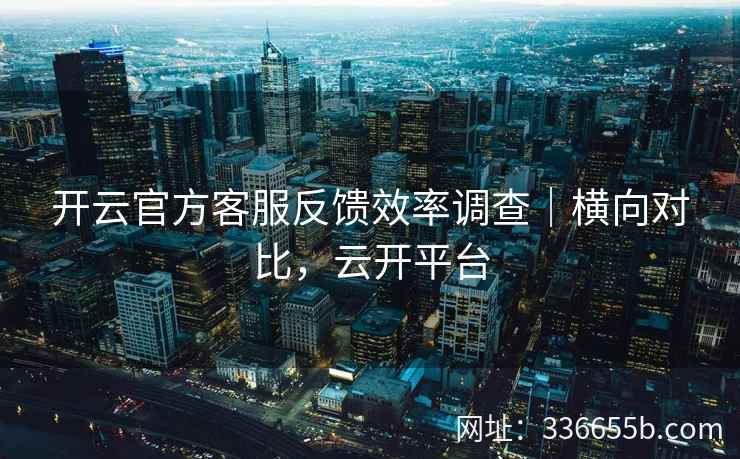 开云官方客服反馈效率调查｜横向对比，云开平台