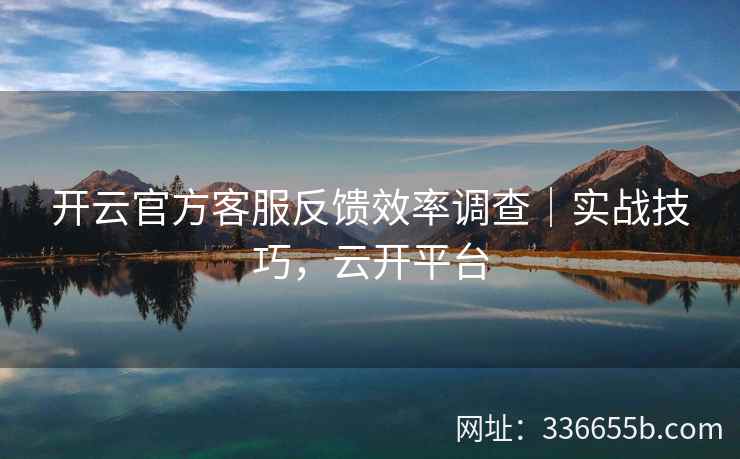 开云官方客服反馈效率调查｜实战技巧，云开平台
