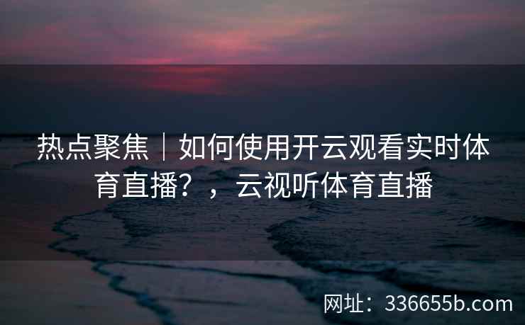 热点聚焦｜如何使用开云观看实时体育直播？，云视听体育直播